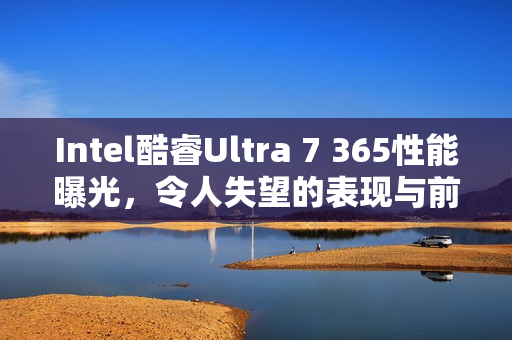 Intel酷睿Ultra 7 365性能曝光，令人失望的表现与前代Ultra 7 268V对比