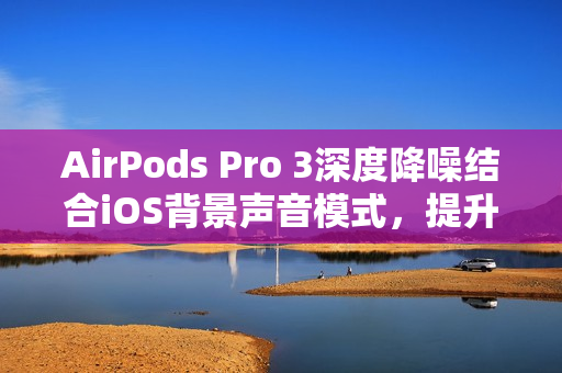 AirPods Pro 3深度降噪结合iOS背景声音模式，提升工作效率的隐藏工作模式