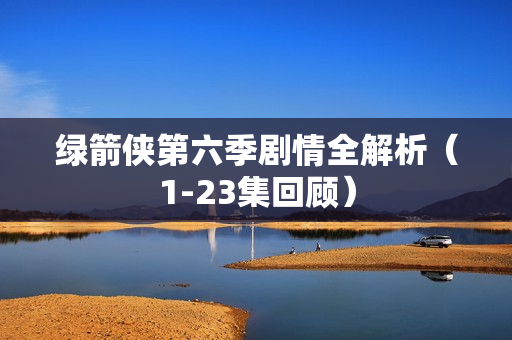 绿箭侠第六季剧情全解析（1-23集回顾）