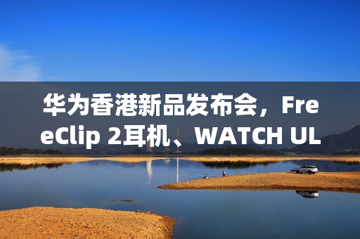 华为香港新品发布会，FreeClip 2耳机、WATCH ULTIMATE DESIGN及GT 6 Pro HONMA震撼登场