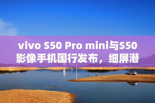 vivo S50 Pro mini与S50影像手机国行发布，细屏潜望长焦三摄与强大电池性能，超值价格登场！