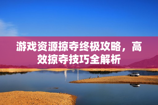 游戏资源掠夺终极攻略，高效掠夺技巧全解析