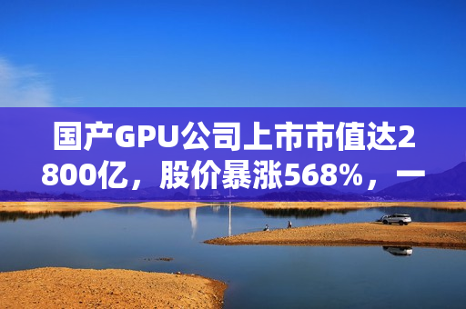 国产GPU公司上市市值达2800亿，股价暴涨568%，一签可赚30万，摩尔线程的强劲竞争对手
