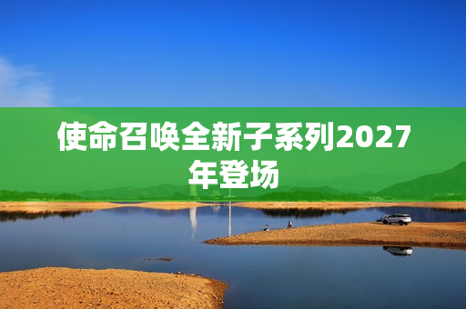 使命召唤全新子系列2027年登场