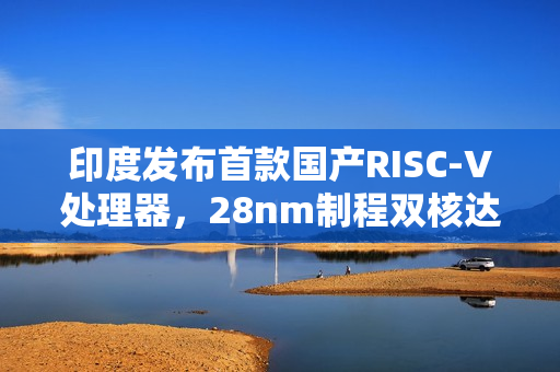 印度发布首款国产RISC-V处理器，28nm制程双核达1GHz频率