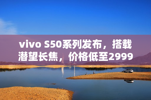 vivo S50系列发布，搭载潜望长焦，价格低至2999元起，开启高清视界新篇章
