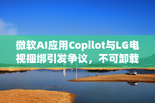 微软AI应用Copilot与LG电视捆绑引发争议，不可卸载成焦点