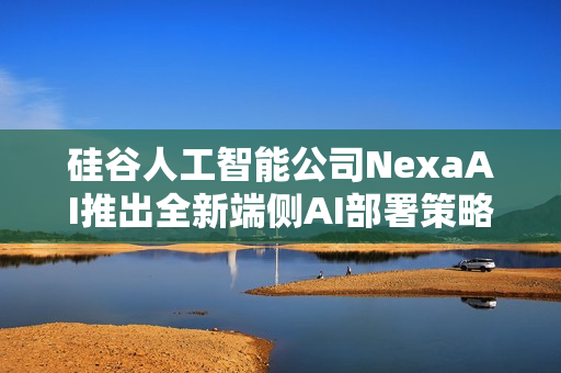 硅谷人工智能公司NexaAI推出全新端侧AI部署策略