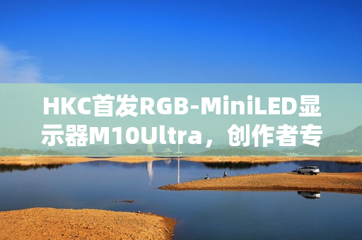 HKC首发RGB-MiniLED显示器M10Ultra，创作者专属全新生产力工具
