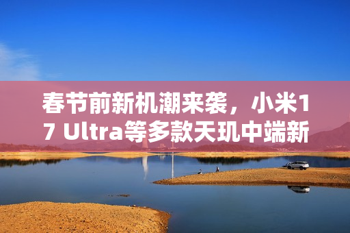 春节前新机潮来袭，小米17 Ultra等多款天玑中端新机发布在即