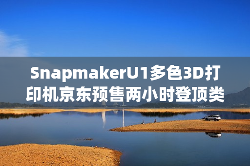 SnapmakerU1多色3D打印机京东预售两小时登顶类目第一，创佳绩