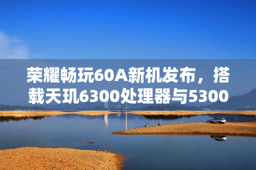 荣耀畅玩60A新机发布，搭载天玑6300处理器与5300mAh大电池