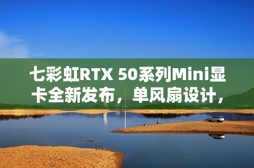 七彩虹RTX 50系列Mini显卡全新发布，单风扇设计，价格3499元起