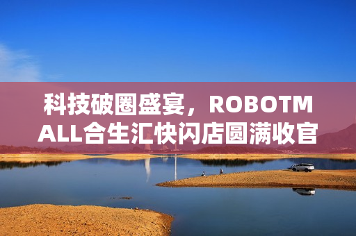 科技破圈盛宴,ROBOTMALL合生汇快闪店圆满收官,30万客流缔造900万订单额传奇 科技破圈盛宴,ROBOTMALL合生汇快闪店圆满收官,30万客流缔造900万订单额传奇