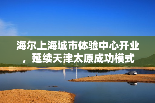 海尔上海城市体验中心开业，延续天津太原成功模式