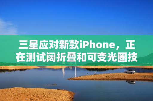 三星应对新款iPhone，正在测试阔折叠和可变光圈技术