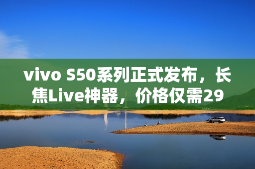 vivo S50系列正式发布，长焦Live神器，价格仅需2999元起