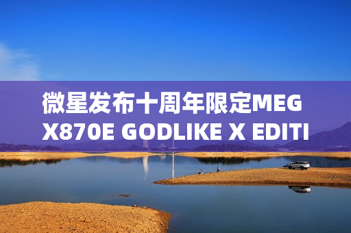 微星发布十周年限定MEG X870E GODLIKE X EDITION超神主板，全球限量发售1000片！