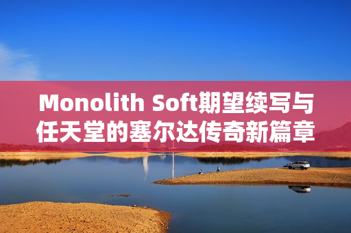 Monolith Soft期望续写与任天堂的塞尔达传奇新篇章 Monolith Soft期望续写与任天堂的塞尔达传奇新篇章