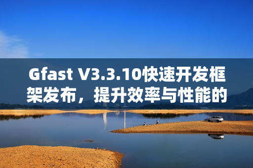 Gfast V3.3.10快速开发框架发布，提升效率与性能的新版本上线
