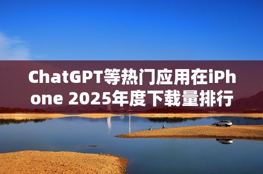ChatGPT等热门应用在iPhone 2025年度下载量排行中夺冠