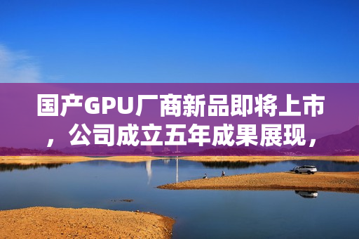 国产GPU厂商新品即将上市，公司成立五年成果展现，新品预计于12月17日发布