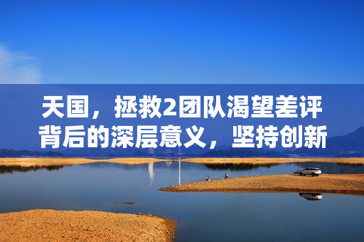 天国，拯救2团队渴望差评背后的深层意义，坚持创新之路的验证与成长
