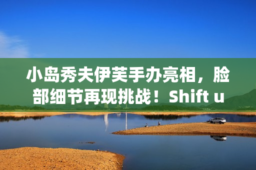 小岛秀夫伊芙手办亮相，脸部细节再现挑战！Shift up赠送限量手办