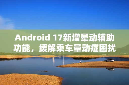 Android 17新增晕动辅助功能，缓解乘车晕动症困扰