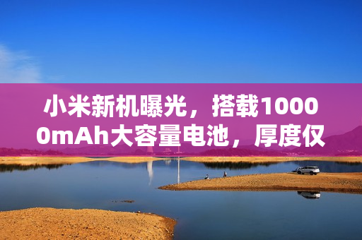 小米新机曝光，搭载10000mAh大容量电池，厚度仅8.5mm