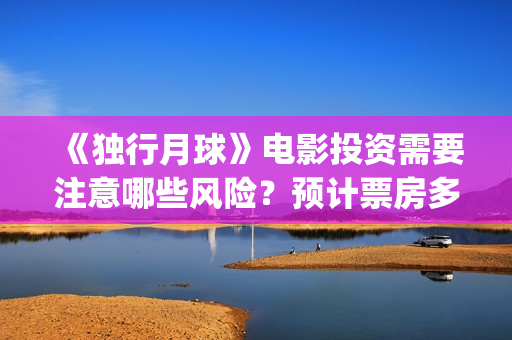 《独行月球》电影投资需要注意哪些风险？预计票房多少？(独行月球电影什么时候开机)