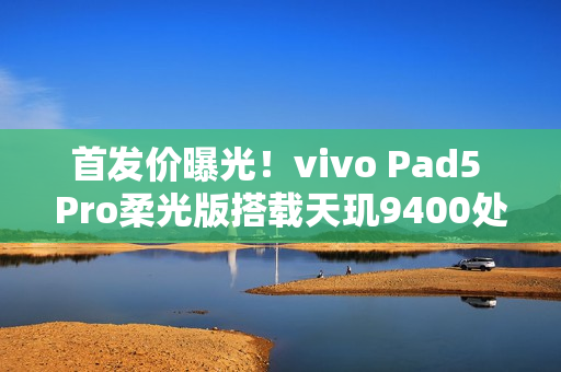 首发价曝光！vivo Pad5 Pro柔光版搭载天玑9400处理器，配备3.1K柔光屏，售价3599元起