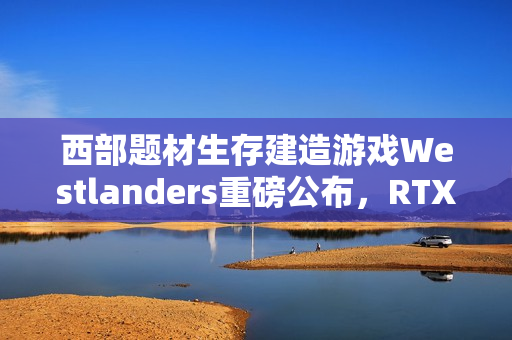 西部题材生存建造游戏Westlanders重磅公布，RTX 3070显卡强力推荐