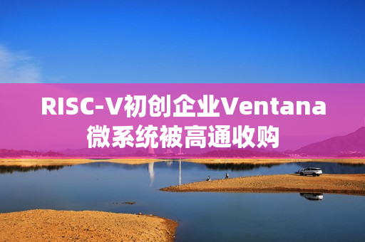 RISC-V初创企业Ventana微系统被高通收购