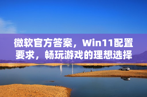微软官方答案，Win11配置要求，畅玩游戏的理想选择