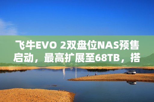 飞牛EVO 2双盘位NAS预售启动，最高扩展至68TB，搭载英特尔N150 CPU，起售价1999元起