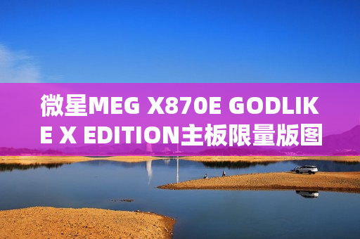 微星MEG X870E GODLIKE X EDITION主板限量版图赏欣赏，独家图透！