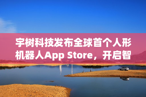 宇树科技发布全球首个人形机器人App Store，开启智能生活新纪元