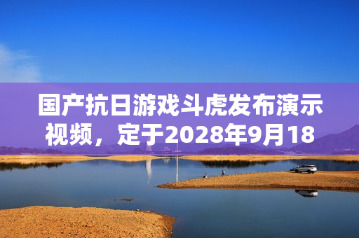 国产抗日游戏斗虎发布演示视频，定于2028年9月18日发售
