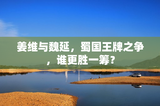 姜维与魏延，蜀国王牌之争，谁更胜一筹？