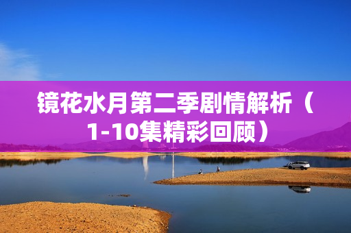 镜花水月第二季剧情解析（1-10集精彩回顾）