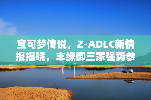 宝可梦传说，Z-ADLC新情报揭晓，丰缘御三家强势参战！
