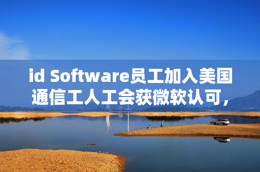 id Software员工加入美国通信工人工会获微软认可，行业团结的新里程碑