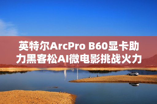 英特尔ArcPro B60显卡助力黑客松AI微电影挑战火力全开
