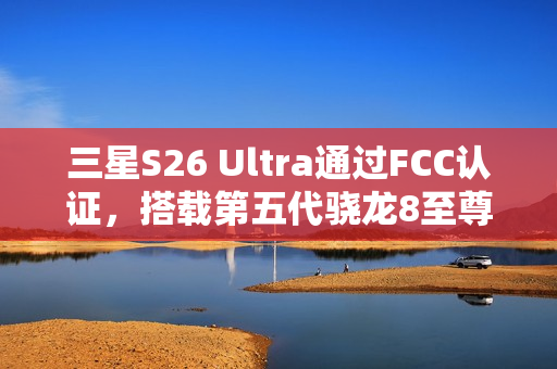三星S26 Ultra通过FCC认证，搭载第五代骁龙8至尊版亮相