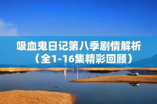 吸血鬼日记第八季剧情解析(全1-16集精彩回顾) 吸血鬼日记第八季剧情解析(全1-16集精彩回顾)