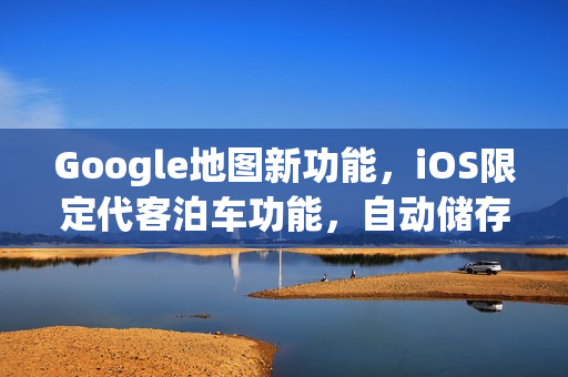 Google地图新功能，iOS限定代客泊车功能，自动储存停车位置助你轻松导航
