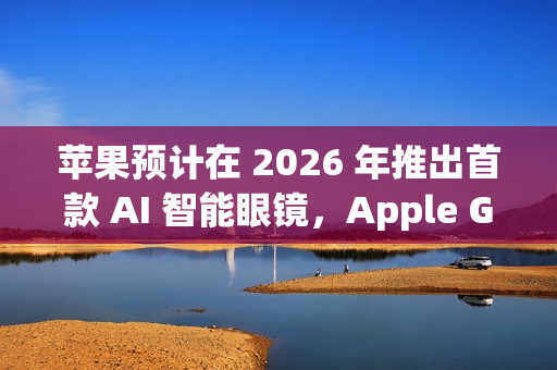 苹果预计在 2026 年推出首款 AI 智能眼镜，Apple Glasses 亮相在即