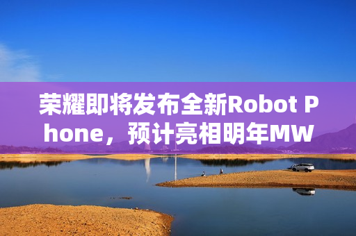 荣耀即将发布全新Robot Phone，预计亮相明年MWC，新机已通过认证