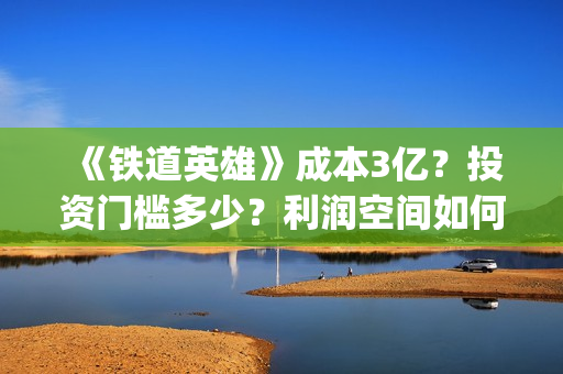 《铁道英雄》成本3亿？投资门槛多少？利润空间如何？怎么投？(铁道英雄主演)